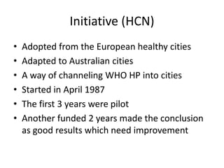 Initiative (HCN)Adopted from the European healthy citiesAdapted to Australian citiesA way of channeling WHO HP into citiesStarted in April 1987The first 3 years were pilotAnother funded 2 years made the conclusion as good results which need improvement