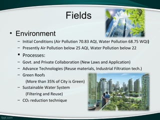 Fields
• Environment
  – Initial Conditions (Air Pollution 70.83 AQI, Water Pollution 68.75 WQI)
  – Presently Air Pollution below 25 AQI, Water Pollution below 22
   Processes:
  – Govt. and Private Collaboration (New Laws and Application)
  – Advance Technologies (Reuse materials, Industrial Filtration tech.)
  – Green Roofs
     (More than 35% of City is Green)
  – Sustainable Water System
     (Filtering and Reuse)
  – CO2 reduction technique
 