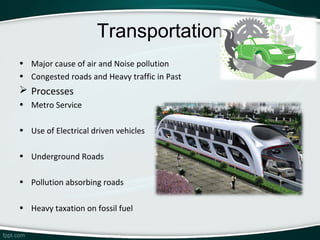 Transportation
• Major cause of air and Noise pollution
• Congested roads and Heavy traffic in Past
 Processes
• Metro Service

• Use of Electrical driven vehicles

• Underground Roads

• Pollution absorbing roads

• Heavy taxation on fossil fuel
 