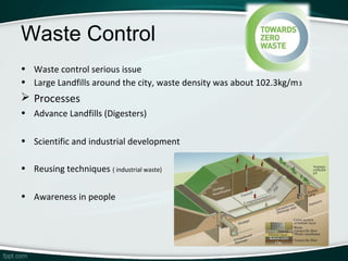 Waste Control
• Waste control serious issue
• Large Landfills around the city, waste density was about 102.3kg/m 3
 Processes
• Advance Landfills (Digesters)

• Scientific and industrial development

• Reusing techniques ( industrial waste)

• Awareness in people
 