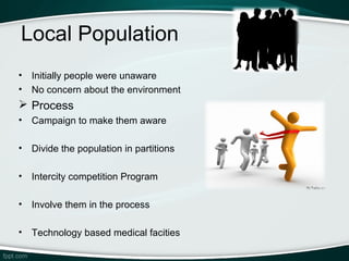 Local Population
•   Initially people were unaware
•   No concern about the environment
 Process
•   Campaign to make them aware

•   Divide the population in partitions

•   Intercity competition Program

•   Involve them in the process

•   Technology based medical facities
 