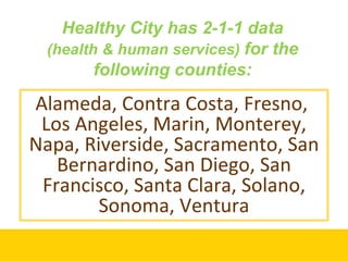 Healthy City has 2-1-1 data  (health & human services)  for the following counties: Alameda, Contra Costa, Fresno,  Los Angeles, Marin, Monterey, Napa, Riverside, Sacramento, San Bernardino, San Diego, San Francisco, Santa Clara, Solano, Sonoma, Ventura 