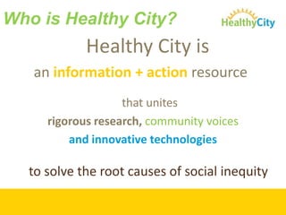 Who is Healthy City?Healthy City is an information + action resource that unites rigorous research, community voicesand innovative technologies to solve the root causes of social inequity 