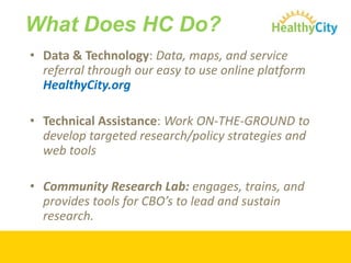What Does HC Do?Data & Technology: Data, maps, and service referral through our easy to use online platform HealthyCity.orgTechnical Assistance: Work ON-THE-GROUND to develop targeted research/policy strategies and web toolsCommunity Research Lab: engages, trains, and provides tools for CBO’s to lead and sustain research. 