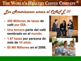 Los Americanos aman el CAFÉ !!!

• 400 Millones de tazas de
  café por DÍA.
• Una tercera parte del café
  sembrado en el mundo.
• 1.87 tazas por persona de
  más de 10 años.
• $5 Mil Millones en el 2006.
 
