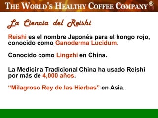 La Ciencia del Reishi
Reishi es el nombre Japonés para el hongo rojo,
conocido como Ganoderma Lucidum.
Conocido como Lingzhi en China.

La Medicina Tradicional China ha usado Reishi
por más de 4,000 años.
“Milagroso Rey de las Hierbas” en Asia.
 