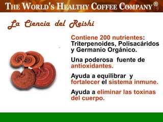 La Ciencia del Reishi
               Contiene 200 nutrientes:
               Triterpenoides, Polisacáridos
               y Germanio Orgánico.
               Una poderosa fuente de
               antioxidantes.
               Ayuda a equilibrar y
               fortalecer el sistema inmune.
               Ayuda a eliminar las toxinas
               del cuerpo.
 