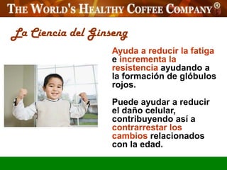 La Ciencia del Ginseng
                   Ayuda a reducir la fatiga
                   e incrementa la
                   resistencia ayudando a
                   la formación de glóbulos
                   rojos.
                   Puede ayudar a reducir
                   el daño celular,
                   contribuyendo así a
                   contrarrestar los
                   cambios relacionados
                   con la edad.
 