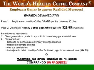 Empieza a Ganar lo que en Realidad Mereces!
                      EMPIEZA DE INMEDIATO!

Paso 1:    Regiítrate en Healthy Coffee GRATIS por los primeros 30 dias

Paso 2: Obtenga el Healthy Coffee Back Office System- $29.95/Anualmente

Beneficios de Membresia:
1. Obtenga nuestros producto a precio de menudeo y gane comisiones
2. Oficina Virtual:
    • Consulte su genealogia en línea y obtenga reportes
    • Haga su recompra en línea
    • Ves sus comisiones
    • La tarjeta de debito Healthy Coffee facilita el pago de sus comisiones ($14.95)
                                           Or
               MAXIMICE SU OPORTUNIDAD DE NEGOCIO
                     COMPRANDO UN PAQUETE!!
 