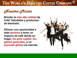Nuestra Misión
Brindar la más alta calidad de
Café® Saludable y productos
de bienestar.

Ofrecer una oportunidad a
toda persona a tener un
negocio de café desde su
hogar, sin gran capital, sin
gastos generales, y un
mercado global vía internet.
 