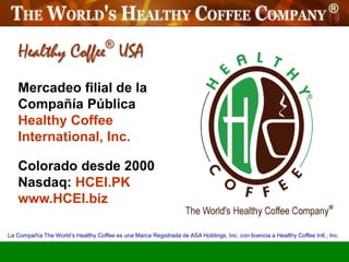 Healthy Coffee USA                ®


   Mercadeo filial de la
   Compañía Pública
   Healthy Coffee
   International, Inc.

   Colorado desde 2000
   Nasdaq: HCEI.PK
   www.HCEI.biz

La Compañía The World’s Healthy Coffee es una Marca Registrada de ASA Holdings, Inc. con licencia a Healthy Coffee Intl., Inc.
 