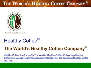 ®
Healthy Coffee
                                                                             ®
The World’s Healthy Coffee Company
Healthy Coffee, La Compañía The World’s Healthy Coffee, El Logotipo Healthy
Coffee son Marcas Registradas de ASA Holdings, Inc. con licencia a Healthy Coffee
Intl., Inc.
 