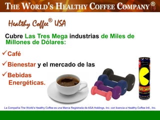 Healthy Coffee USA               ®


 Cubre Las Tres Mega industrias de Miles de
 Millones de Dólares:
Café
Bienestar y el mercado de las
Bebidas
   Energéticas.


La Compañía The World’s Healthy Coffee es una Marca Registrada de ASA Holdings, Inc. con licencia a Healthy Coffee Intl., Inc.
 
