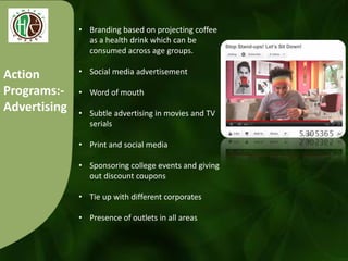 Action
Programs:-
Advertising
• Branding based on projecting coffee
as a health drink which can be
consumed across age groups.
• Social media advertisement
• Word of mouth
• Subtle advertising in movies and TV
serials
• Print and social media
• Sponsoring college events and giving
out discount coupons
• Tie up with different corporates
• Presence of outlets in all areas
 
