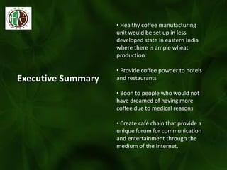 Executive Summary
• Healthy coffee manufacturing
unit would be set up in less
developed state in eastern India
where there is ample wheat
production
• Provide coffee powder to hotels
and restaurants
• Boon to people who would not
have dreamed of having more
coffee due to medical reasons
• Create café chain that provide a
unique forum for communication
and entertainment through the
medium of the Internet.
 