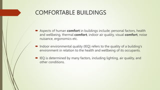 COMFORTABLE BUILDINGS
 Aspects of human comfort in buildings include; personal factors, health
and wellbeing, thermal comfort, indoor air quality, visual comfort, noise
nuisance, ergonomics etc.
 Indoor environmental quality (IEQ) refers to the quality of a building's
environment in relation to the health and wellbeing of its occupants.
 IEQ is determined by many factors, including lighting, air quality, and
other conditions.
 