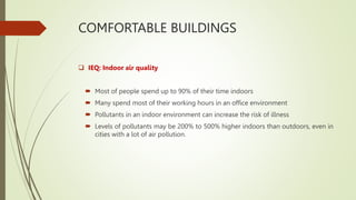COMFORTABLE BUILDINGS
 IEQ: Indoor air quality
 Most of people spend up to 90% of their time indoors
 Many spend most of their working hours in an office environment
 Pollutants in an indoor environment can increase the risk of illness
 Levels of pollutants may be 200% to 500% higher indoors than outdoors, even in
cities with a lot of air pollution.
 