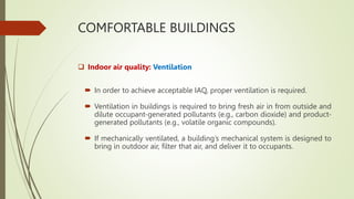 COMFORTABLE BUILDINGS
 Indoor air quality: Ventilation
 In order to achieve acceptable IAQ, proper ventilation is required.
 Ventilation in buildings is required to bring fresh air in from outside and
dilute occupant-generated pollutants (e.g., carbon dioxide) and product-
generated pollutants (e.g., volatile organic compounds).
 If mechanically ventilated, a building’s mechanical system is designed to
bring in outdoor air, filter that air, and deliver it to occupants.
 