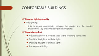 COMFORTABLE BUILDINGS
 Visual or lighting quality
 Daylighting :
 It is to ensure connectivity between the interior and the exterior
environment , by providing adequate daylighting.
 Visual discomfort
 Visual discomfort may reveal itself in the following complaints:
 Too little daylight or artificial light;
 Dazzling daylight or artificial light;
 Inadequate visibility.
 
