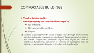 COMFORTABLE BUILDINGS
 Visual or lighting quality
 Poor lighting may also contribute for example to:
 Eye irritations;
 Neck and shoulder problems;
 Fatigue.
 Students in classrooms with access to green views through their windows
have been observed to experience significantly faster recovery from stress
and mental fatigue and performed significantly higher on tests of
attentional functioning, compared to students in classrooms with no
windows or windows looking out onto other buildings facades.
 
