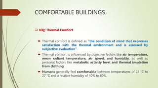 COMFORTABLE BUILDINGS
 IEQ: Thermal Comfort
 Thermal comfort is defined as “the condition of mind that expresses
satisfaction with the thermal environment and is assessed by
subjective evaluation”.
 Thermal comfort is influenced by objective factors like air temperature,
mean radiant temperature, air speed, and humidity, as well as
personal factors like metabolic activity level and thermal insulation
from clothing.
 Humans generally feel comfortable between temperatures of 22 °C to
27 °C and a relative humidity of 40% to 60%.
 