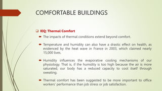 COMFORTABLE BUILDINGS
 IEQ: Thermal Comfort
 The impacts of thermal conditions extend beyond comfort.
 Temperature and humidity can also have a drastic effect on health, as
evidenced by the heat wave in France in 2003, which claimed nearly
15,000 lives.
 Humidity influences the evaporative cooling mechanisms of our
physiology. That is, if the humidity is too high because the air is more
saturated, our body has a reduced capacity to cool itself through
sweating.
 Thermal comfort has been suggested to be more important to office
workers’ performance than job stress or job satisfaction.
 
