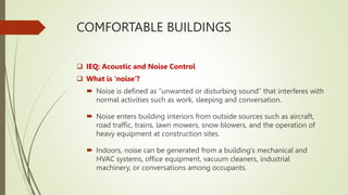 COMFORTABLE BUILDINGS
 IEQ: Acoustic and Noise Control
 What is ‘noise’?
 Noise is defined as “unwanted or disturbing sound” that interferes with
normal activities such as work, sleeping and conversation.
 Noise enters building interiors from outside sources such as aircraft,
road traffic, trains, lawn mowers, snow blowers, and the operation of
heavy equipment at construction sites.
 Indoors, noise can be generated from a building’s mechanical and
HVAC systems, office equipment, vacuum cleaners, industrial
machinery, or conversations among occupants.
 