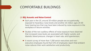 COMFORTABLE BUILDINGS
 IEQ: Acoustic and Noise Control
 Each year in the US, around 30 million people are occupationally
exposed to hazardous noise levels and another 26 million ages 20-69
have hearing loss that may have been induced by noise exposure in the
workplace or leisure activities.
 Studies of the non-auditory effects of noise exposure have observed
that increased noise levels are associated with higher systolic and
diastolic blood pressure, changes in heart rate, and hypertension.
 A recent survey of more than 1,200 senior executives and non-
executive employees found that 53% of employees report that ambient
noise reduces their work satisfaction and productivity.
 