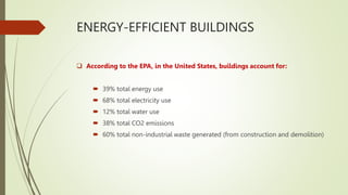 ENERGY-EFFICIENT BUILDINGS
 According to the EPA, in the United States, buildings account for:
 39% total energy use
 68% total electricity use
 12% total water use
 38% total CO2 emissions
 60% total non-industrial waste generated (from construction and demolition)
 