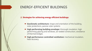 ENERGY-EFFICIENT BUILDINGS
 Strategies for achieving energy efficient buildings:
 bioclimatic architecture: shape and orientation of the building,
solar protections, passive solar systems
 high performing building envelope: thorough insulation, high
performing glazing and windows, air-sealed construction, avoidance
of thermal bridges
 high performance controlled ventilation: mechanical insulation,
heat recovery
 