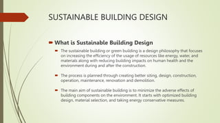 SUSTAINABLE BUILDING DESIGN
 What is Sustainable Building Design
 The sustainable building or green building is a design philosophy that focuses
on increasing the efficiency of the usage of resources like energy, water, and
materials along with reducing building impacts on human health and the
environment during and after the construction.
 The process is planned through creating better siting, design, construction,
operation, maintenance, renovation and demolition.
 The main aim of sustainable building is to minimize the adverse effects of
building components on the environment. It starts with optimized building
design, material selection, and taking energy conservative measures.
 