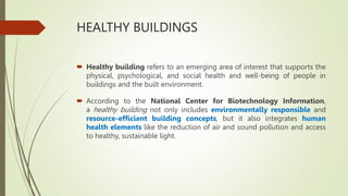 HEALTHY BUILDINGS
 Healthy building refers to an emerging area of interest that supports the
physical, psychological, and social health and well-being of people in
buildings and the built environment.
 According to the National Center for Biotechnology Information,
a healthy building not only includes environmentally responsible and
resource-efficient building concepts, but it also integrates human
health elements like the reduction of air and sound pollution and access
to healthy, sustainable light.
 