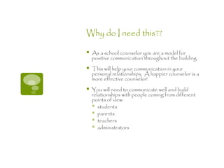 Why do I need this??

   As a school counselor you are a model for
    positive communication throughout the building.

   This will help your communication in your
    personal relationships. A happier counselor is a
    more effective counselor!

   You will need to communicate well and build
    relationships with people coming from different
    points of view:
     students
     parents
     teachers
     administrators
 