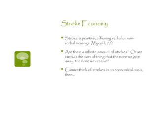 Stroke Economy

   Stroke: a positive, affirming verbal or non-
    verbal message (Wycoff, 77)

   Are there a infinite amount of strokes? Or are
    strokes the sort of thing that the more we give
    away, the more we receive?

   Cannot think of strokes in an economical basis,
    then…
 