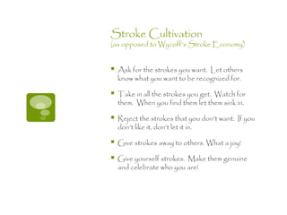 Stroke Cultivation
(as opposed to Wycoff’s Stroke Economy)


   Ask for the strokes you want. Let others
    know what you want to be recognized for.

   Take in all the strokes you get. Watch for
    them. When you find them let them sink in.

   Reject the strokes that you don’t want. If you
    don’t like it, don’t let it in.

   Give strokes away to others. What a joy!

   Give yourself strokes. Make them genuine
    and celebrate who you are!
 