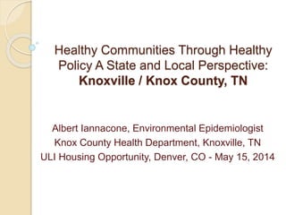 Healthy Communities Through Healthy
Policy A State and Local Perspective:
Knoxville / Knox County, TN
Albert Iannacone, Environmental Epidemiologist
Knox County Health Department, Knoxville, TN
ULI Housing Opportunity, Denver, CO - May 15, 2014
 