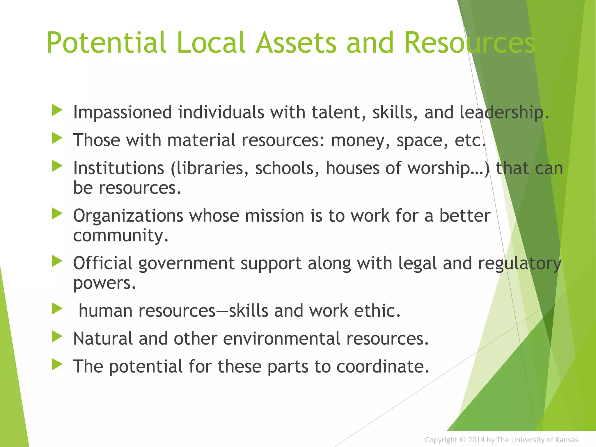 Copyright © 2014 by The University of Kansas
Potential Local Assets and Resources
 Impassioned individuals with talent, skills, and leadership.
 Those with material resources: money, space, etc.
 Institutions (libraries, schools, houses of worship…) that can
be resources.
 Organizations whose mission is to work for a better
community.
 Official government support along with legal and regulatory
powers.
 human resources—skills and work ethic.
 Natural and other environmental resources.
 The potential for these parts to coordinate.
 
