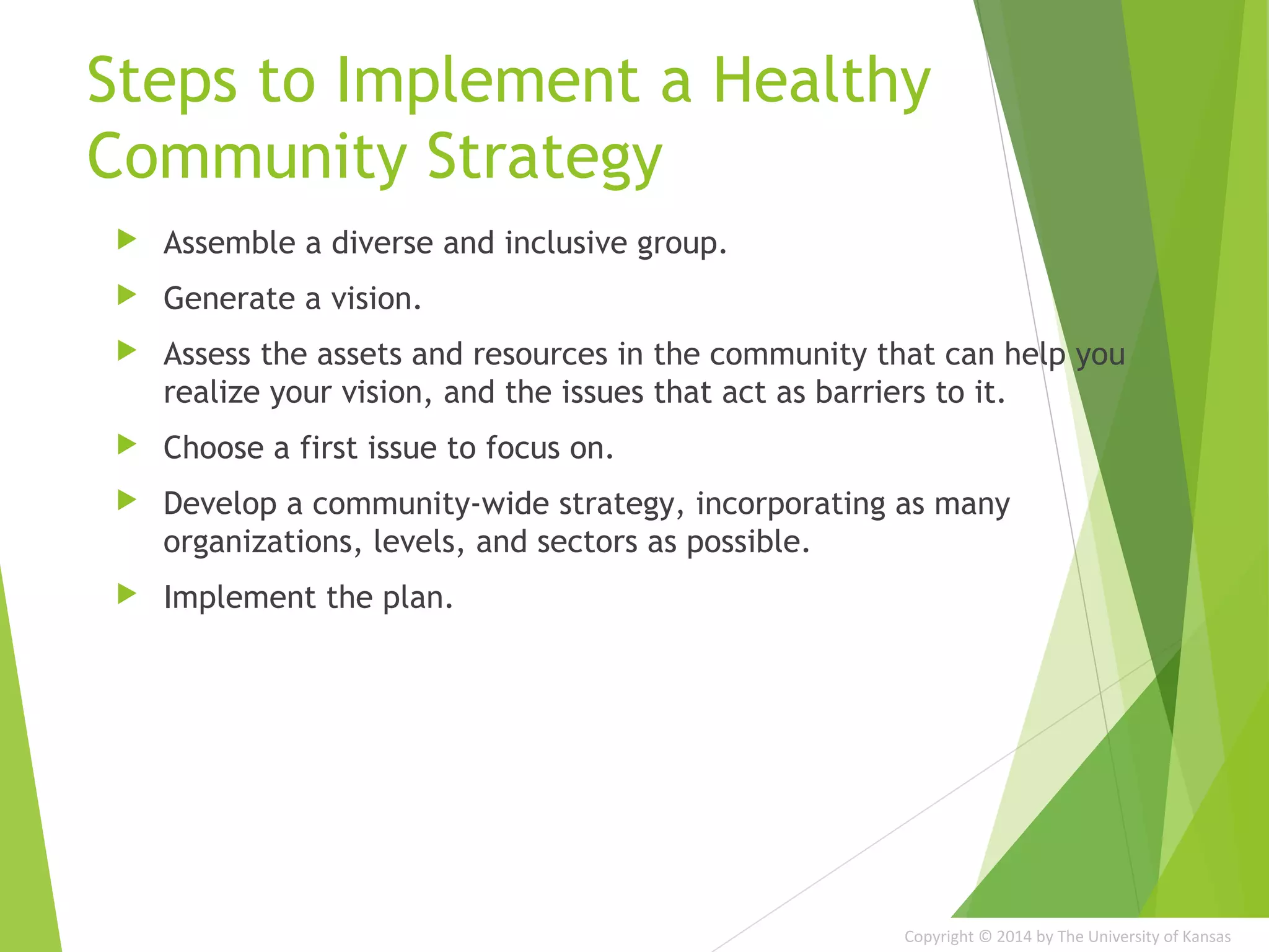 Copyright © 2014 by The University of Kansas
Steps to Implement a Healthy
Community Strategy
 Assemble a diverse and inclusive group.
 Generate a vision.
 Assess the assets and resources in the community that can help you
realize your vision, and the issues that act as barriers to it.
 Choose a first issue to focus on.
 Develop a community-wide strategy, incorporating as many
organizations, levels, and sectors as possible.
 Implement the plan.
 