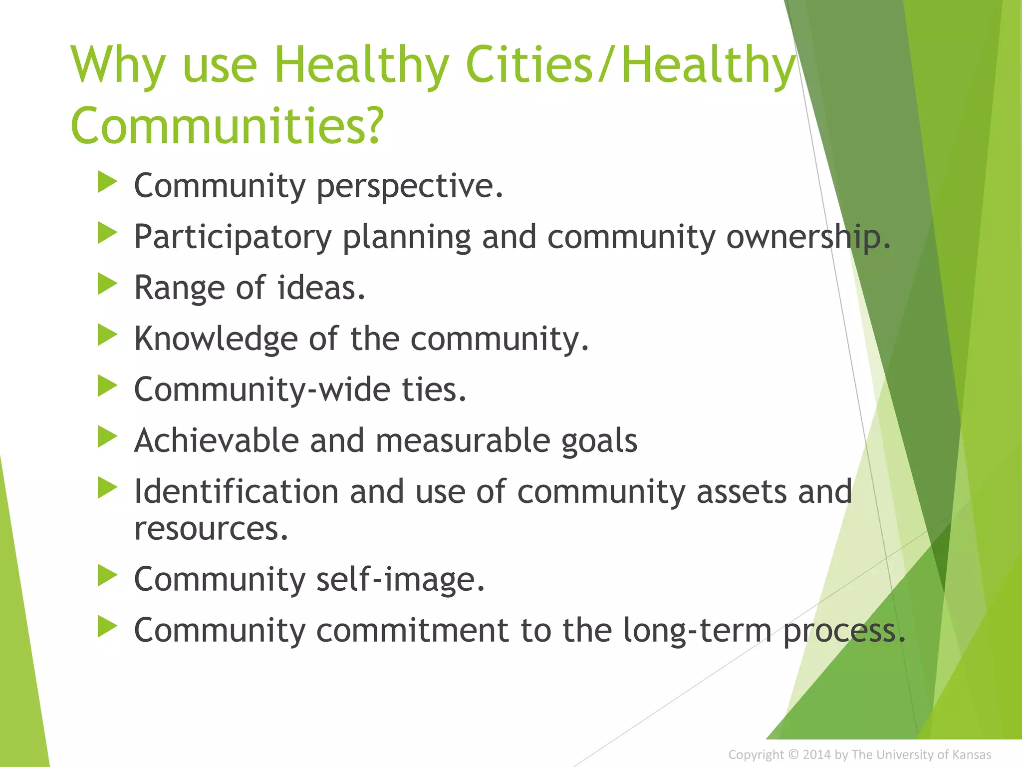 Copyright © 2014 by The University of Kansas
Why use Healthy Cities/Healthy
Communities?
 Community perspective.
 Participatory planning and community ownership.
 Range of ideas.
 Knowledge of the community.
 Community-wide ties.
 Achievable and measurable goals
 Identification and use of community assets and
resources.
 Community self-image.
 Community commitment to the long-term process.
 