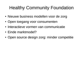 Healthy Community Foundation
● Nieuwe business modellen voor de zorg
● Open toegang voor consumenten
● Interactieve vormen van communicatie
● Einde marktmodel?
● Open source design zorg: minder competitie
 