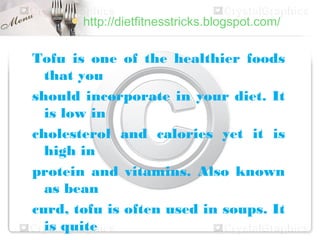  http://dietfitnesstricks.blogspot.com/


Tofu is one of the healthier foods
  that you
should incorporate in your diet. It
  is low in
cholesterol and calories yet it is
  high in
protein and vitamins. Also known
  as bean
curd, tofu is often used in soups. It
  is quite
 