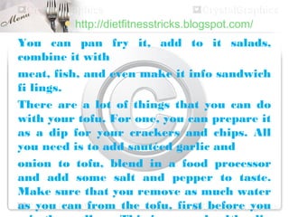  http://dietfitnesstricks.blogspot.com/

You can pan fry it, add to it salads,
combine it with
meat, fish, and even make it info sandwich
fi lings.
There are a lot of things that you can do
with your tofu. For one, you can prepare it
as a dip for your crackers and chips. All
you need is to add sautéed garlic and
onion to tofu, blend in a food processor
and add some salt and pepper to taste.
Make sure that you remove as much water
as you can from the tofu, first before you
 