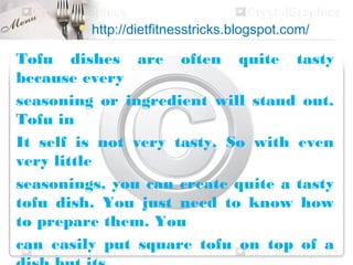  http://dietfitnesstricks.blogspot.com/

Tofu dishes are often quite tasty
because every
seasoning or ingredient will stand out.
Tofu in
It self is not very tasty. So with even
very little
seasonings, you can create quite a tasty
tofu dish. You just need to know how
to prepare them. You
can easily put square tofu on top of a
 