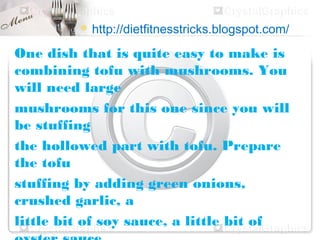  http://dietfitnesstricks.blogspot.com/

One dish that is quite easy to make is
combining tofu with mushrooms. You
will need large
mushrooms for this one since you will
be stuffing
the hollowed part with tofu. Prepare
the tofu
stuffing by adding green onions,
crushed garlic, a
little bit of soy sauce, a little bit of
 