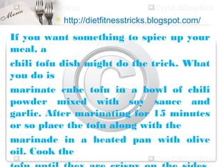  http://dietfitnesstricks.blogspot.com/

If you want something to spice up your
meal, a
chili tofu dish might do the trick. What
you do is
marinate cube tofu in a bowl of chili
powder mixed with soy sauce and
garlic. After marinating for 15 minutes
or so place the tofu along with the
marinade in a heated pan with olive
oil. Cook the
 