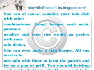  http://dietfitnesstricks.blogspot.com/

You can of course combine your tofu dish
with other
combinations. Lamp, burger, crab meat,
potatoes,
noodles and even rice would go perfect
with your
tofu dishes.
You can even make a tofu burger. All you
need is to
mix tofu with flour to form the patties and
fry on a pan or grill. You can add ketchup
 