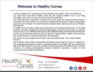 Welcome to Healthy Curves
If you are reading this, it means that you have decided to lose weight. There is a chance that
you might have encountered health, social and self esteem problems due to you being
overweight. Don’t worry; it is never too late to lose those extra kilos.
You might have been conducting a research of your own about the various slimming centers in
Hyderabad. During your search, you would have realized that the amount of data on losing weight
is just too much to handle. You would have been confused about which plan will suit your lifestyle.
Not anymore!
At Healthy Curves we offer a wide range of services from Non-Surgical Liposuction to Anti Aging
solutions. We offer unparallel Slimming and Dermatologic solutions that will make you look the
way you want to. Our certified doctors using cutting edge technology and advanced techniques to
provide you with the best results and help you get your confidence back. Healthy Curves, ensures
that you get the best of service by being warm and welcoming.
But, every one of you reading this will want to ask one simple question: Why choose Healthy
Curves?
We at Healthy Curves deliver measurable and durable results ranging from skin to weight loss.
Our well-experienced team of doctors, cosmetic surgeons and support staff are committed to
deliver the best treatment for all your cosmetic and slimming issues. At Healthy Curves, we pride
ourselves on providing technologically advanced treatment, especially in relation to body
contouring and skin related complications.

 