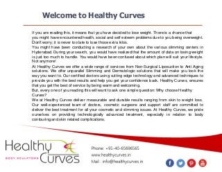 Welcome to Healthy Curves
If you are reading this, it means that you have decided to lose weight. There is a chance that
you might have encountered health, social and self esteem problems due to you being overweight.
Don’t worry; it is never too late to lose those extra kilos.
You might have been conducting a research of your own about the various slimming centers in
Hyderabad. During your search, you would have realized that the amount of data on losing weight
is just too much to handle. You would have been confused about which plan will suit your lifestyle.
Not anymore!
At Healthy Curves we offer a wide range of services from Non-Surgical Liposuction to Anti Aging
solutions. We offer unparallel Slimming and Dermatologic solutions that will make you look the
way you want to. Our certified doctors using cutting edge technology and advanced techniques to
provide you with the best results and help you get your confidence back. Healthy Curves, ensures
that you get the best of service by being warm and welcoming.
But, every one of you reading this will want to ask one simple question: Why choose Healthy
Curves?
We at Healthy Curves deliver measurable and durable results ranging from skin to weight loss.
Our well-experienced team of doctors, cosmetic surgeons and support staff are committed to
deliver the best treatment for all your cosmetic and slimming issues. At Healthy Curves, we pride
ourselves on providing technologically advanced treatment, especially in relation to body
contouring and skin related complications.

 