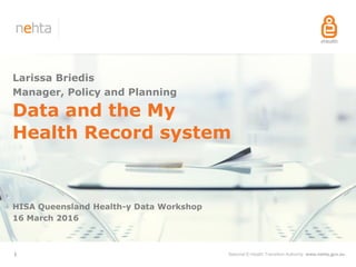 National E-Health Transition Authority www.nehta.gov.au1
Data and the My
Health Record system
HISA Queensland Health-y Data Workshop
16 March 2016
Larissa Briedis
Manager, Policy and Planning
 