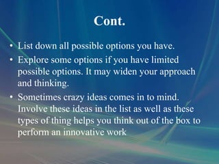 Cont.
• List down all possible options you have.
• Explore some options if you have limited
possible options. It may widen your approach
and thinking.
• Sometimes crazy ideas comes in to mind.
Involve these ideas in the list as well as these
types of thing helps you think out of the box to
perform an innovative work
 